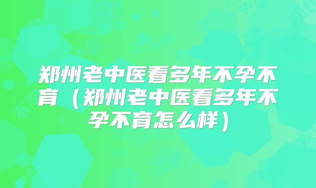 郑州老中医看多年不孕不育(郑州老中医看多年不孕不育怎么样)