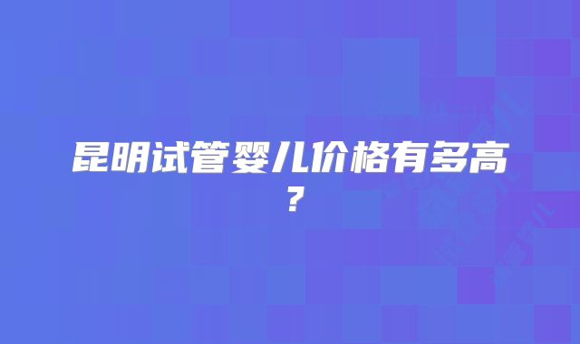 昆明试管婴儿价格有多高？