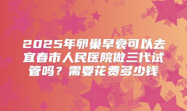 2025年卵巢早衰可以去宜春市人民医院做三代试管吗?需要花费多少钱