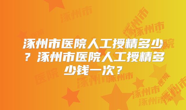 涿州市医院人工授精多少？涿州市医院人工授精多少钱一次？