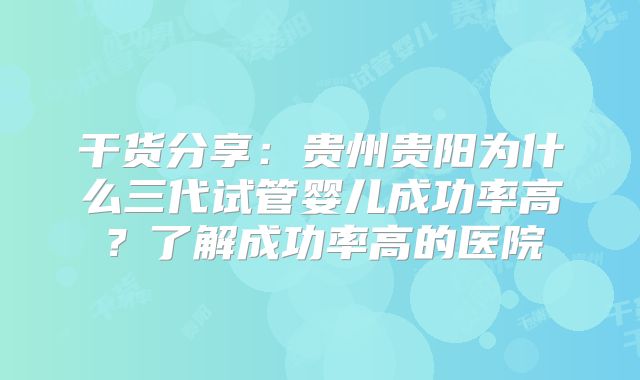 干货分享：贵州贵阳为什么三代试管婴儿成功率高？了解成功率高的医院