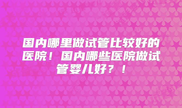 国内哪里做试管比较好的医院！国内哪些医院做试管婴儿好？！