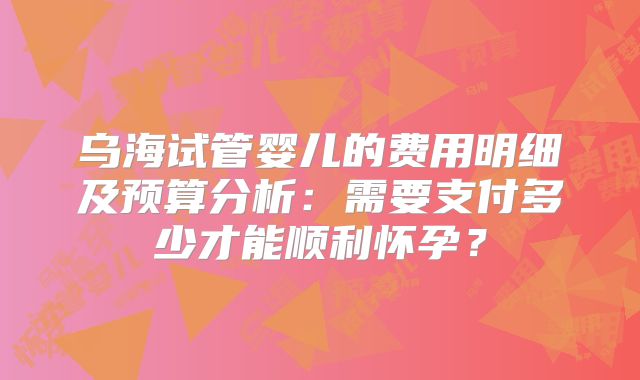 乌海试管婴儿的费用明细及预算分析：需要支付多少才能顺利怀孕？