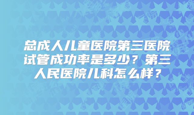 总成人儿童医院第三医院试管成功率是多少？第三人民医院儿科怎么样？