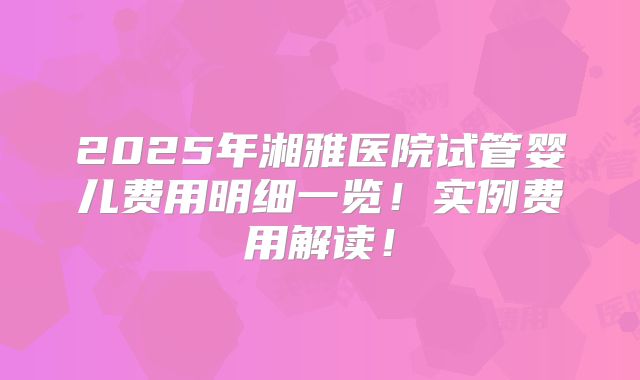 2025年湘雅医院试管婴儿费用明细一览!实例费用解读!