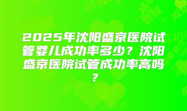 2025年沈阳盛京医院试管婴儿成功率多少？沈阳盛京医院试管成功率高吗？