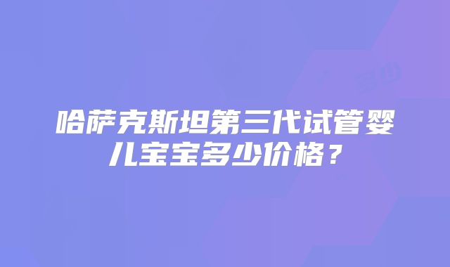 哈萨克斯坦第三代试管婴儿宝宝多少价格？