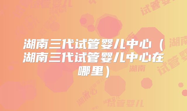湖南三代试管婴儿中心(湖南三代试管婴儿中心在哪里)