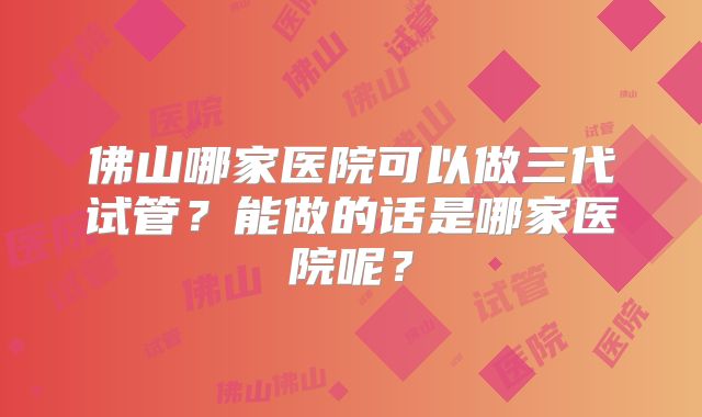 佛山哪家医院可以做三代试管?能做的话是哪家医院呢?