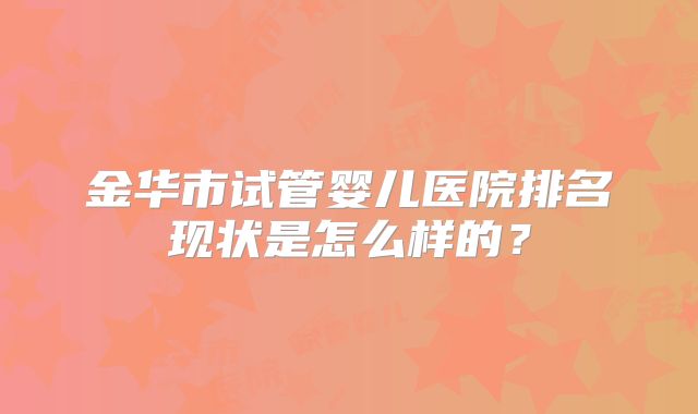 金华市试管婴儿医院排名现状是怎么样的?