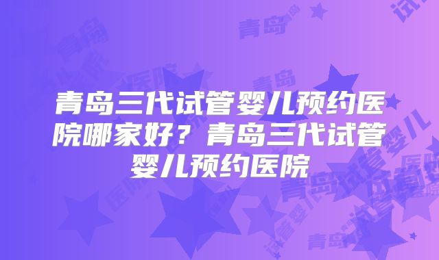 青岛三代试管婴儿预约医院哪家好？青岛三代试管婴儿预约医院