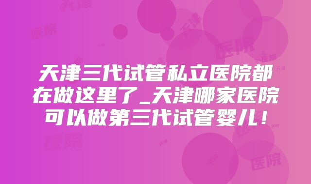 天津三代试管私立医院都在做这里了_天津哪家医院可以做第三代试管婴儿!