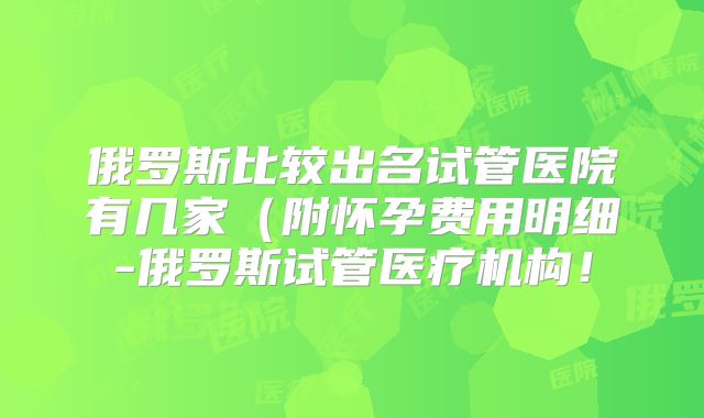 俄罗斯比较出名试管医院有几家(附怀孕费用明细-俄罗斯试管医疗机构!