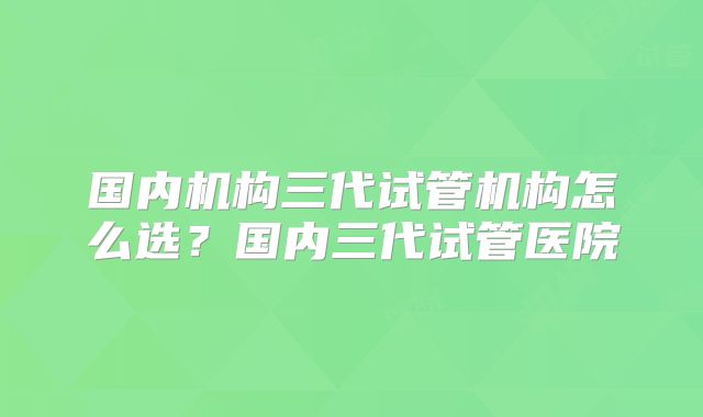 国内机构三代试管机构怎么选？国内三代试管医院