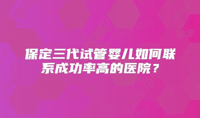 保定三代试管婴儿如何联系成功率高的医院?
