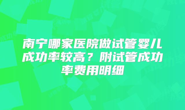 南宁哪家医院做试管婴儿成功率较高?附试管成功率费用明细