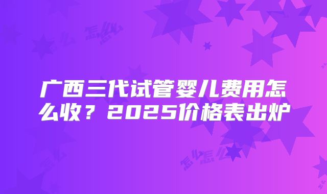 广西三代试管婴儿费用怎么收?2025价格表出炉