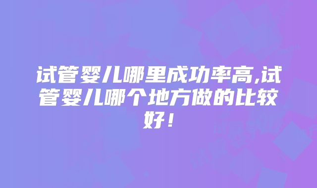 试管婴儿哪里成功率高,试管婴儿哪个地方做的比较好！