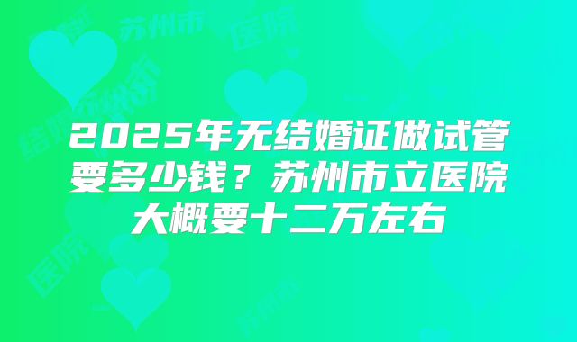 2025年无结婚证做试管要多少钱？苏州市立医院大概要十二万左右