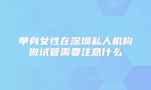 单身女性在深圳私人机构做试管需要注意什么