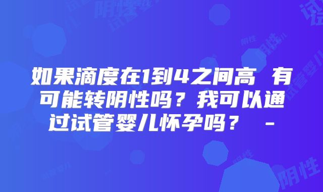 如果滴度在1到4之间高 有可能转阴性吗？我可以通过试管婴儿怀孕吗？ -