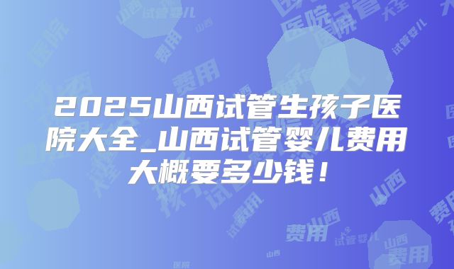 2025山西试管生孩子医院大全_山西试管婴儿费用大概要多少钱！