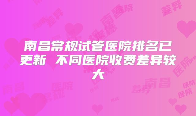 南昌常规试管医院排名已更新 不同医院收费差异较大
