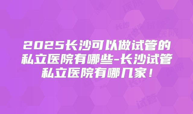 2025长沙可以做试管的私立医院有哪些-长沙试管私立医院有哪几家!