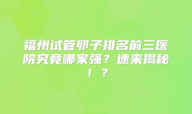 福州试管卵子排名前三医院究竟哪家强？速来揭秘！？