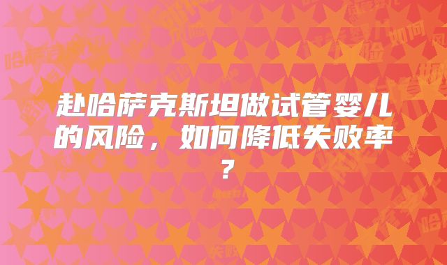 赴哈萨克斯坦做试管婴儿的风险,如何降低失败率?