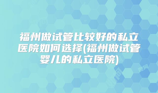 福州做试管比较好的私立医院如何选择(福州做试管婴儿的私立医院)