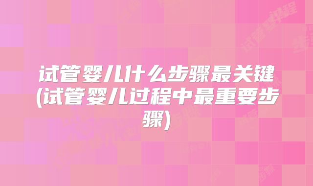 试管婴儿什么步骤最关键(试管婴儿过程中最重要步骤)