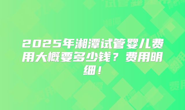 2025年湘潭试管婴儿费用大概要多少钱？费用明细！