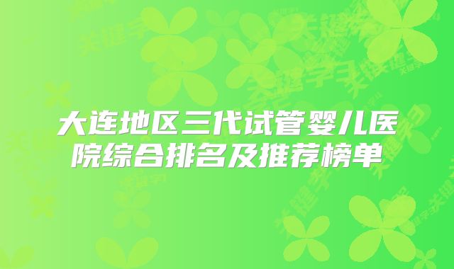 大连地区三代试管婴儿医院综合排名及推荐榜单