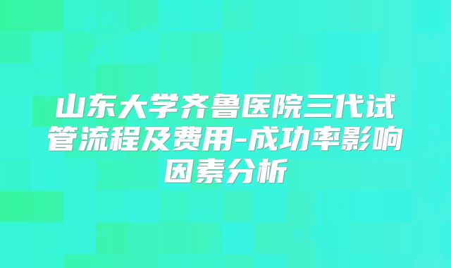山东大学齐鲁医院三代试管流程及费用-成功率影响因素分析