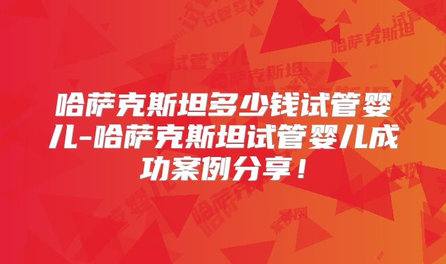 哈萨克斯坦多少钱试管婴儿-哈萨克斯坦试管婴儿成功案例分享！