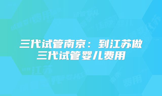 三代试管南京：到江苏做三代试管婴儿费用