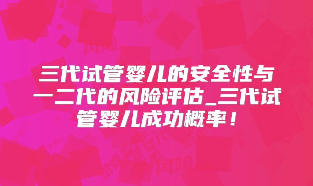 三代试管婴儿的安全性与一二代的风险评估_三代试管婴儿成功概率！