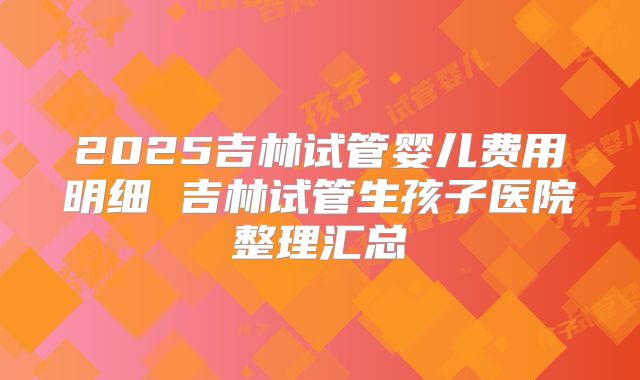 2025吉林试管婴儿费用明细 吉林试管生孩子医院整理汇总