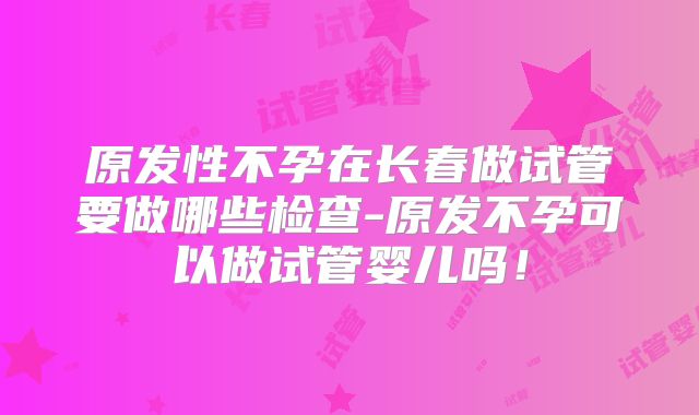 原发性不孕在长春做试管要做哪些检查-原发不孕可以做试管婴儿吗！