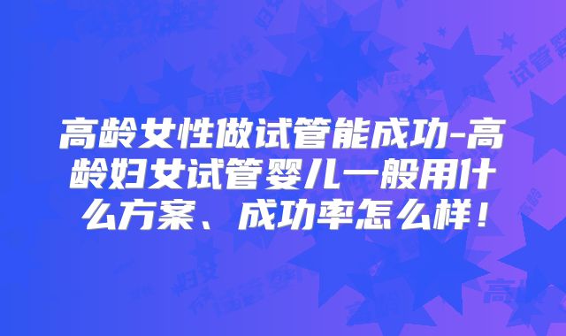 高龄女性做试管能成功-高龄妇女试管婴儿一般用什么方案、成功率怎么样!