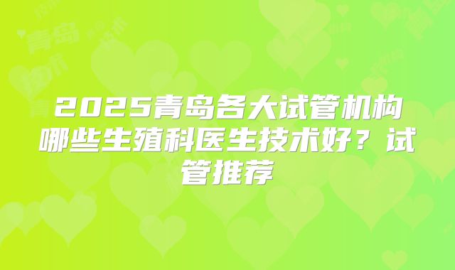 2025青岛各大试管机构哪些生殖科医生技术好？试管推荐