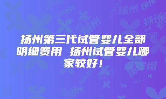 扬州第三代试管婴儿全部明细费用 扬州试管婴儿哪家较好!
