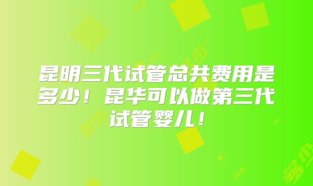 昆明三代试管总共费用是多少！昆华可以做第三代试管婴儿！