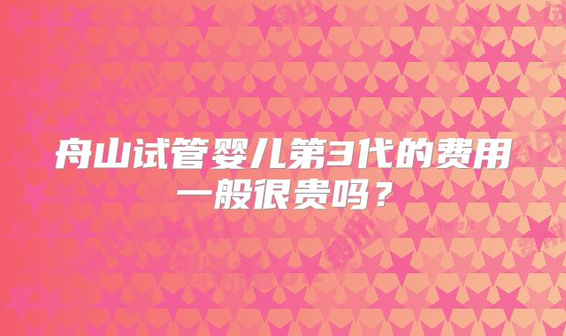 舟山试管婴儿第3代的费用一般很贵吗？