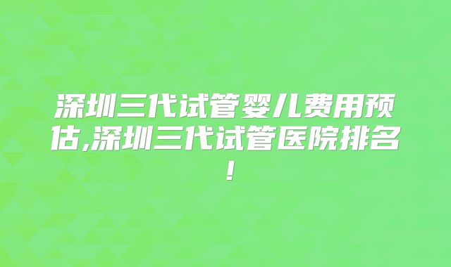 深圳三代试管婴儿费用预估,深圳三代试管医院排名！