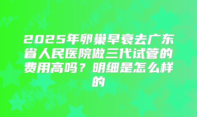 2025年卵巢早衰去广东省人民医院做三代试管的费用高吗?明细是怎么样的