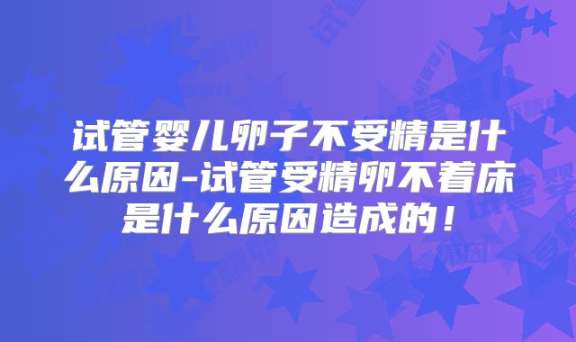 试管婴儿卵子不受精是什么原因-试管受精卵不着床是什么原因造成的！