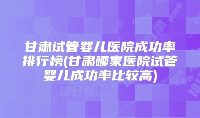 甘肃试管婴儿医院成功率排行榜(甘肃哪家医院试管婴儿成功率比较高)