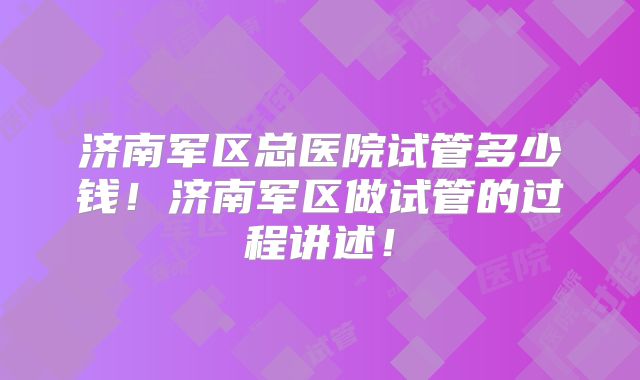 济南军区总医院试管多少钱！济南军区做试管的过程讲述！